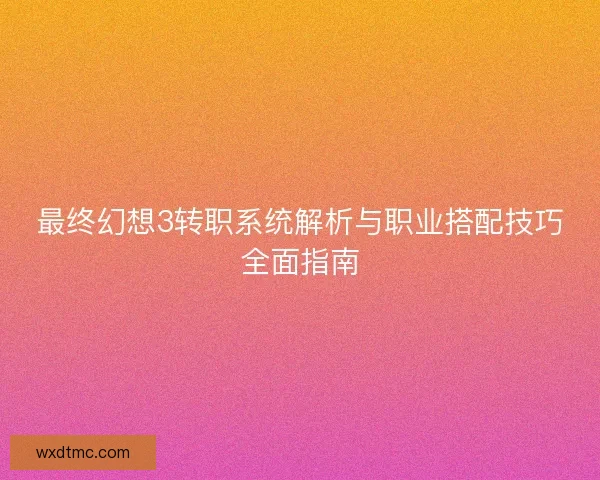 最终幻想3转职系统解析与职业搭配技巧全面指南