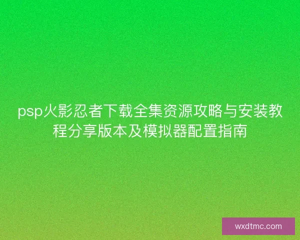 psp火影忍者下载全集资源攻略与安装教程分享版本及模拟器配置指南