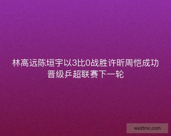 林高远陈垣宇以3比0战胜许昕周恺成功晋级乒超联赛下一轮 林高远陈垣宇以3比0战胜许昕周恺成功晋级乒超联赛下一轮