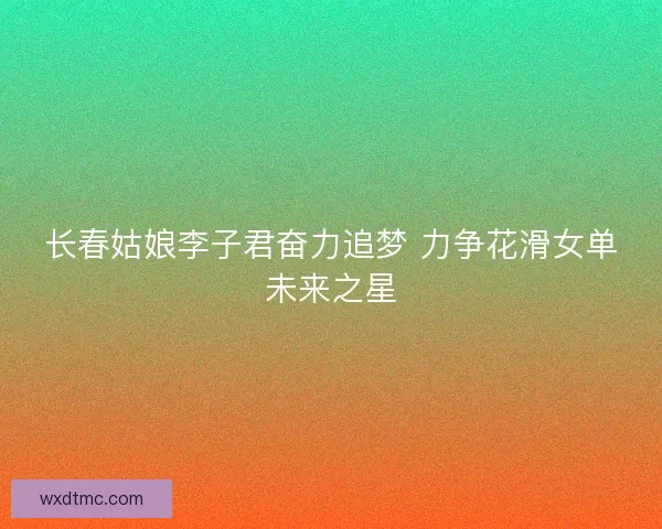 长春姑娘李子君奋力追梦 力争花滑女单未来之星