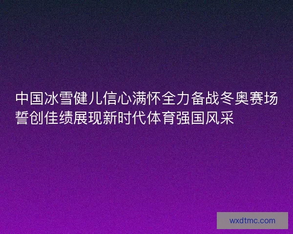 中国冰雪健儿信心满怀全力备战冬奥赛场誓创佳绩展现新时代体育强国风采⛷️🇨🇳🏅