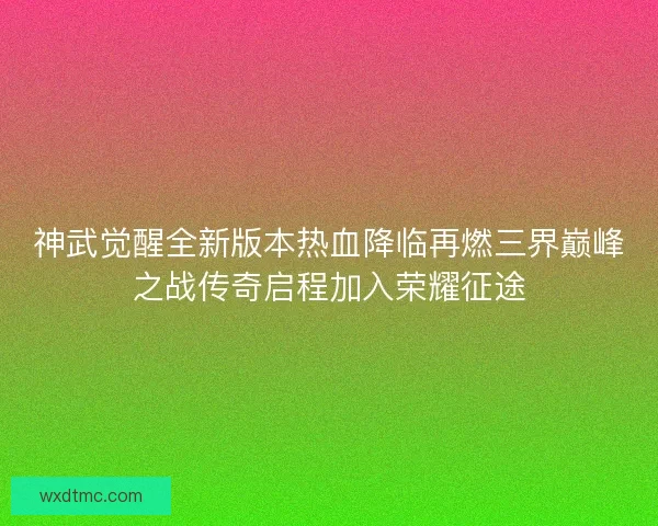 神武觉醒全新版本热血降临再燃三界巅峰之战传奇启程加入荣耀征途