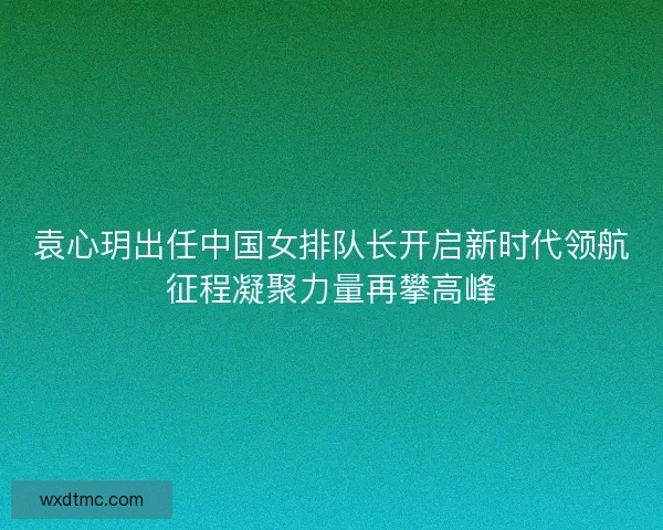 袁心玥出任中国女排队长开启新时代领航征程凝聚力量再攀高峰