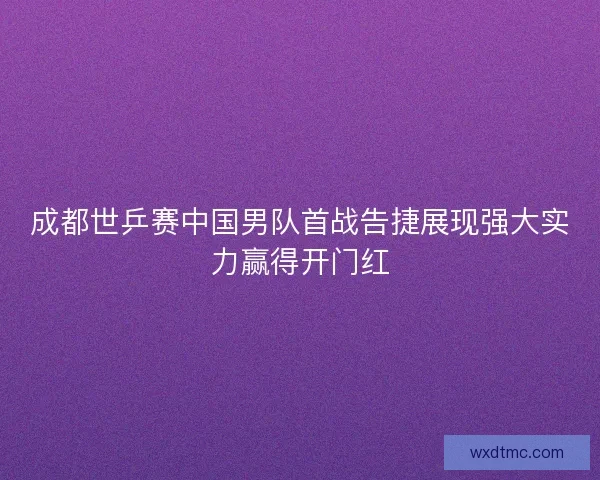 成都世乒赛中国男队首战告捷展现强大实力赢得开门红