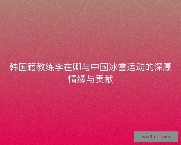 韩国籍教练李在卿与中国冰雪运动的深厚情缘与贡献