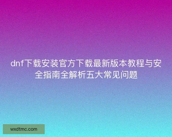 dnf下载安装官方下载最新版本教程与安全指南全解析五大常见问题