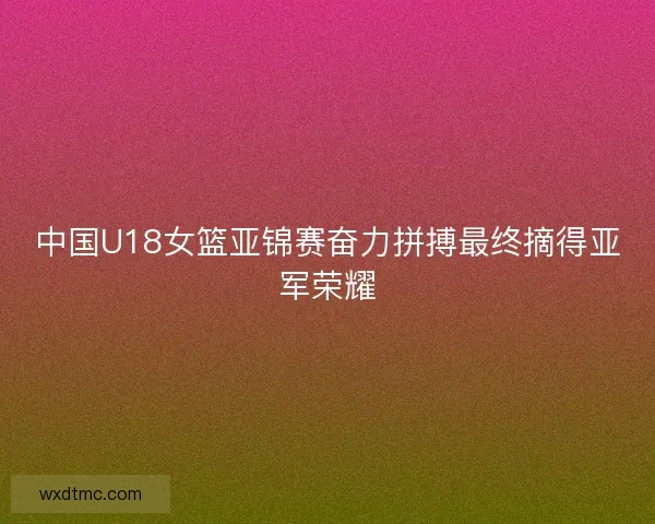 中国U18女篮亚锦赛奋力拼搏最终摘得亚军荣耀