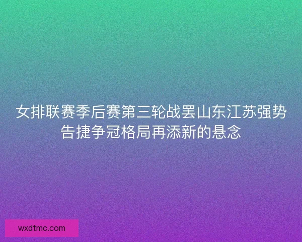 女排联赛季后赛第三轮战罢山东江苏强势告捷争冠格局再添新的悬念