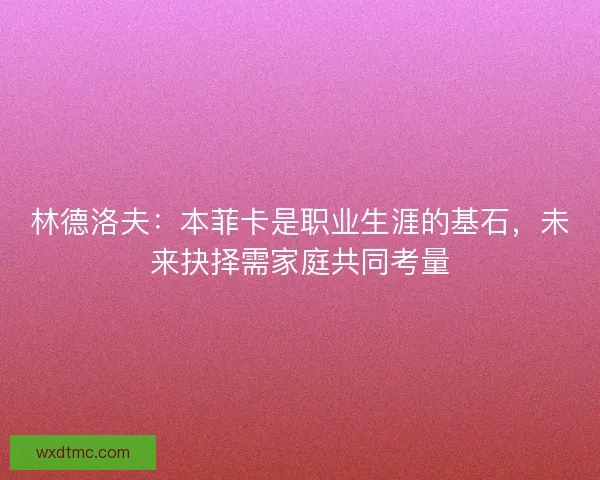 林德洛夫：本菲卡是职业生涯的基石，未来抉择需家庭共同考量