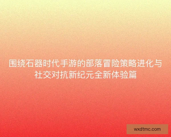 围绕石器时代手游的部落冒险策略进化与社交对抗新纪元全新体验篇