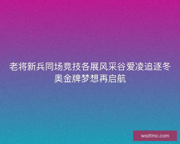 老将新兵同场竞技各展风采谷爱凌追逐冬奥金牌梦想再启航