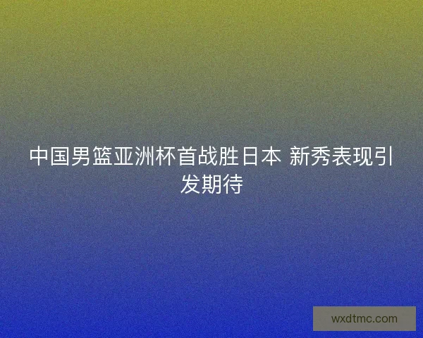 中国男篮亚洲杯首战胜日本 新秀表现引发期待 中国男篮亚洲杯首战胜日本 新秀表现引发期待